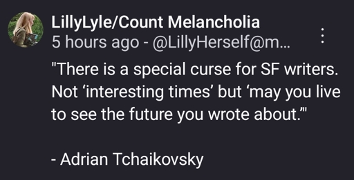 "There is a special curse for SF writers. Not ‘interesting times’ but ‘may you live to see the future you wrote about.’"

- Adrian Tchaikovsky‬